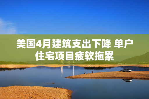 美国4月建筑支出下降 单户住宅项目疲软拖累