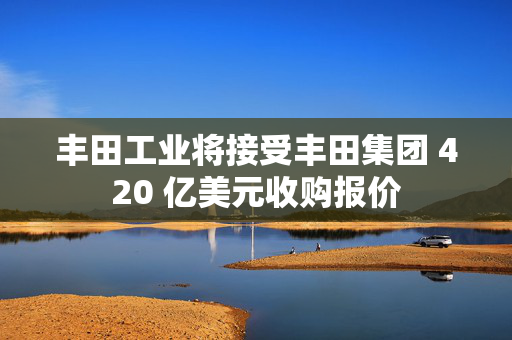 丰田工业将接受丰田集团 420 亿美元收购报价