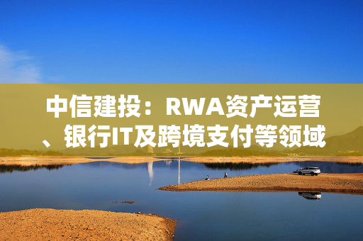 中信建投：RWA资产运营、银行IT及跨境支付等领域或迎来投资机遇