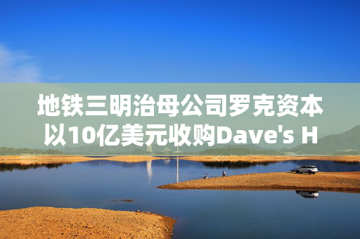 地铁三明治母公司罗克资本以10亿美元收购Dave's Hot Chicken