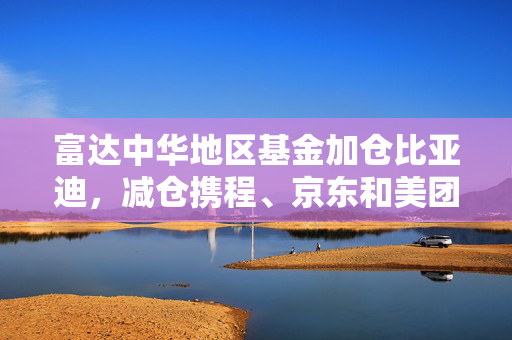 富达中华地区基金加仓比亚迪，减仓携程、京东和美团