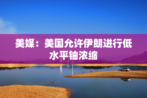 美媒：美国允许伊朗进行低水平铀浓缩
