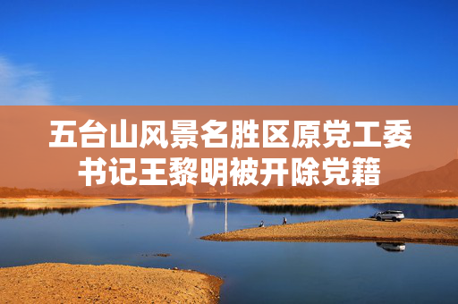 五台山风景名胜区原党工委书记王黎明被开除党籍