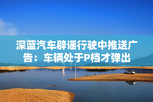 深蓝汽车辟谣行驶中推送广告：车辆处于P档才弹出