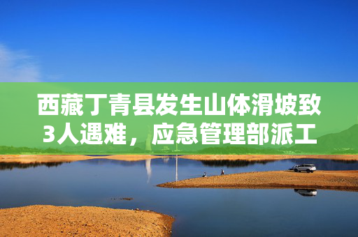 西藏丁青县发生山体滑坡致3人遇难，应急管理部派工作组赴现场指导救援