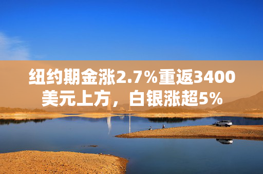 纽约期金涨2.7%重返3400美元上方，白银涨超5%
