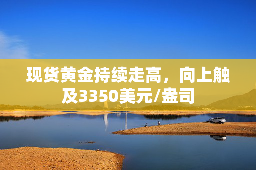 现货黄金持续走高，向上触及3350美元/盎司