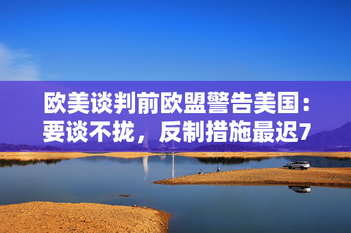 欧美谈判前欧盟警告美国：要谈不拢，反制措施最迟7月14日就生效