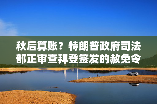 秋后算账？特朗普政府司法部正审查拜登签发的赦免令