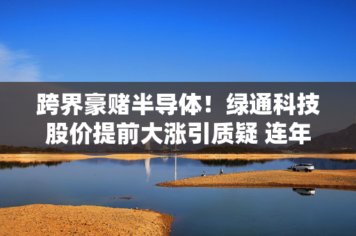 跨界豪赌半导体！绿通科技股价提前大涨引质疑 连年业绩滑坡下能否绝地求生？