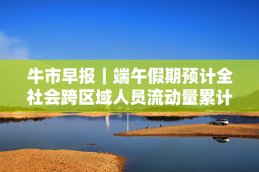 牛市早报｜端午假期预计全社会跨区域人员流动量累计6.57亿人次