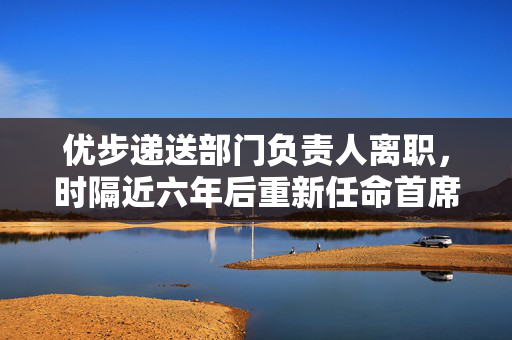 优步递送部门负责人离职，时隔近六年后重新任命首席运营官