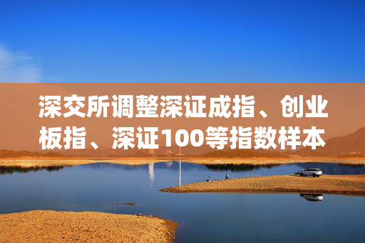深交所调整深证成指、创业板指、深证100等指数样本股(名单)