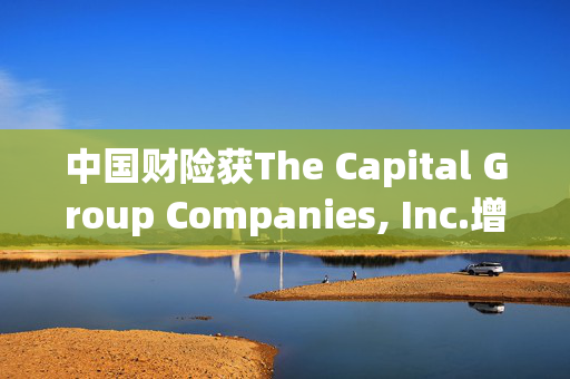 中国财险获The Capital Group Companies, Inc.增持465.2万股 每股作价约15.07港元
