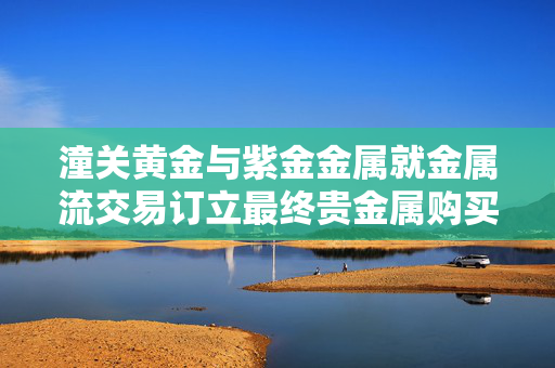 潼关黄金与紫金金属就金属流交易订立最终贵金属购买协议