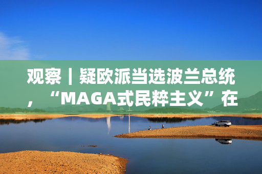 观察｜疑欧派当选波兰总统，“MAGA式民粹主义”在欧洲崛起？
