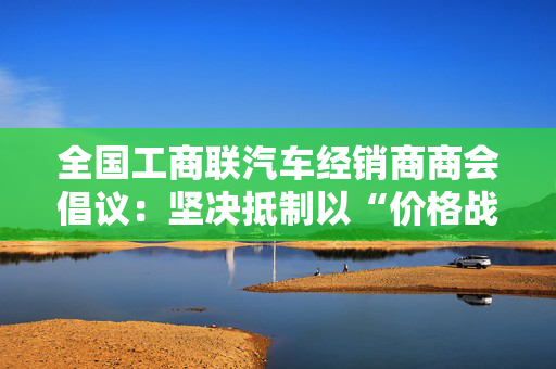 全国工商联汽车经销商商会倡议：坚决抵制以“价格战”为主要形式的“内卷式”竞争行为
