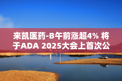 来凯医药-B午前涨超4% 将于ADA 2025大会上首次公布LAE102的人体临床数据