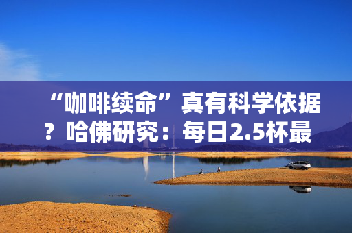“咖啡续命”真有科学依据？哈佛研究：每日2.5杯最佳