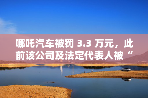 哪吒汽车被罚 3.3 万元，此前该公司及法定代表人被“限高”