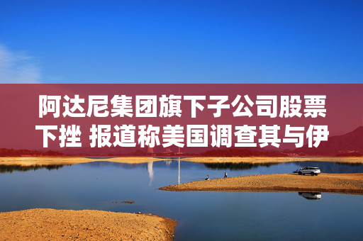 阿达尼集团旗下子公司股票下挫 报道称美国调查其与伊朗的货运往来
