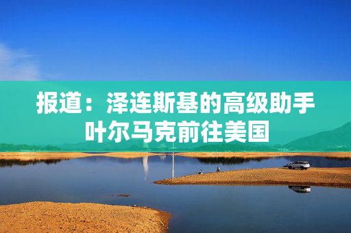 报道：泽连斯基的高级助手叶尔马克前往美国