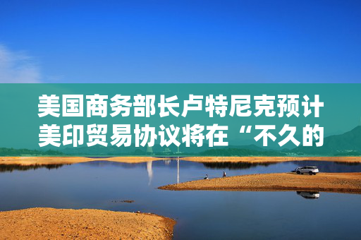 美国商务部长卢特尼克预计美印贸易协议将在“不久的将来”达成