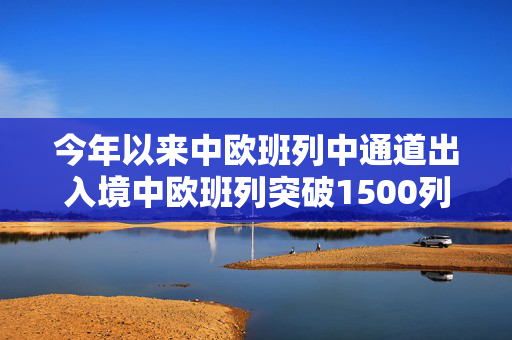 今年以来中欧班列中通道出入境中欧班列突破1500列