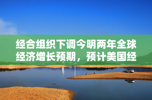 经合组织下调今明两年全球经济增长预期，预计美国经济今年仅增长1.6%