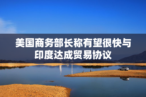 美国商务部长称有望很快与印度达成贸易协议