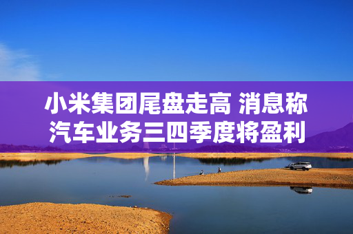 小米集团尾盘走高 消息称汽车业务三四季度将盈利