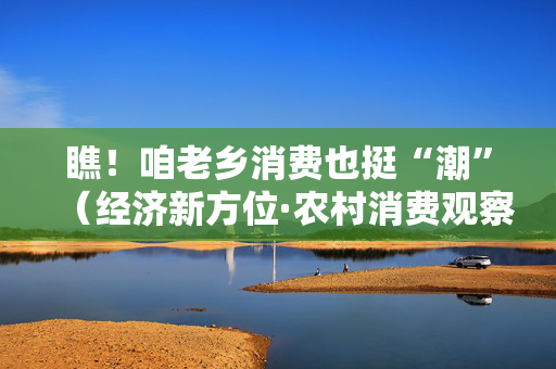 瞧！咱老乡消费也挺“潮”（经济新方位·农村消费观察）