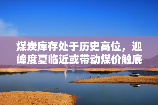 煤炭库存处于历史高位，迎峰度夏临近或带动煤价触底反弹？