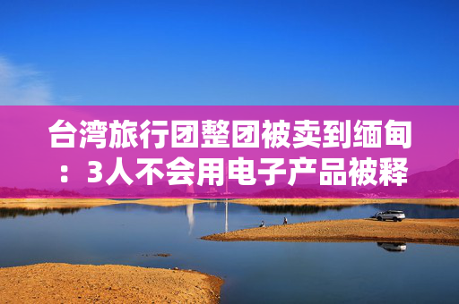 台湾旅行团整团被卖到缅甸：3人不会用电子产品被释放