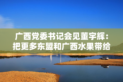 广西党委书记会见董宇辉：把更多东盟和广西水果带给消费者