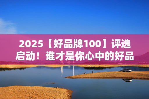 2025【好品牌100】评选启动！谁才是你心中的好品牌？