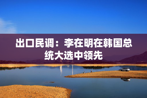 出口民调：李在明在韩国总统大选中领先