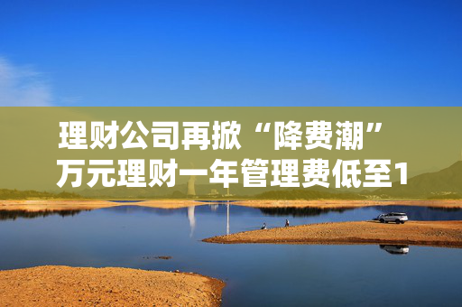理财公司再掀“降费潮” 万元理财一年管理费低至1元