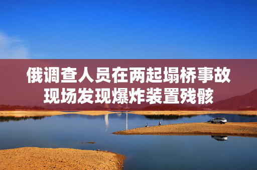 俄调查人员在两起塌桥事故现场发现爆炸装置残骸