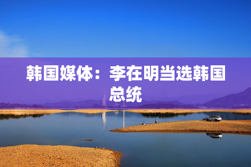 韩国媒体：李在明当选韩国总统