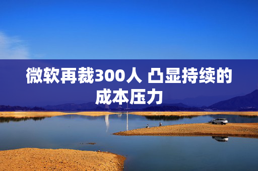 微软再裁300人 凸显持续的成本压力