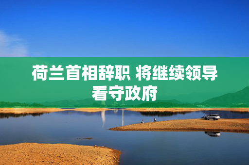 荷兰首相辞职 将继续领导看守政府