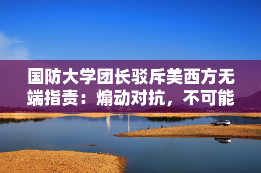国防大学团长驳斥美西方无端指责：煽动对抗，不可能得逞