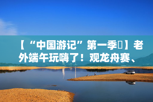 【“中国游记”第一季㉞】老外端午玩嗨了！观龙舟赛、包粽子、撞蛋……看这个非遗节日藏着多少惊喜