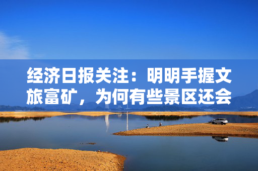 经济日报关注：明明手握文旅富矿，为何有些景区还会跌入亏损泥潭？