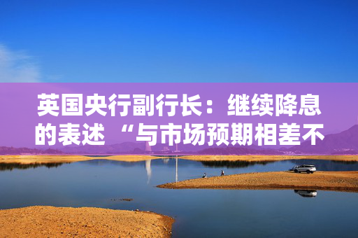 英国央行副行长：继续降息的表述 “与市场预期相差不远”