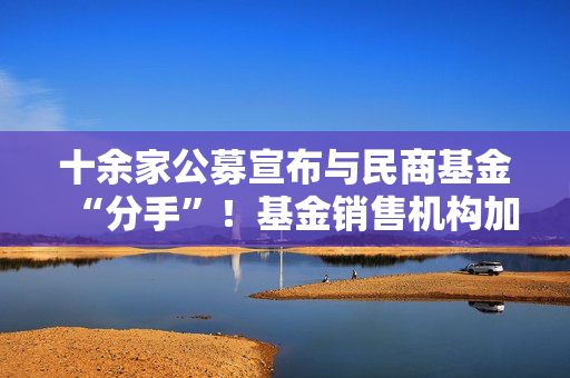 十余家公募宣布与民商基金“分手”！基金销售机构加速洗牌