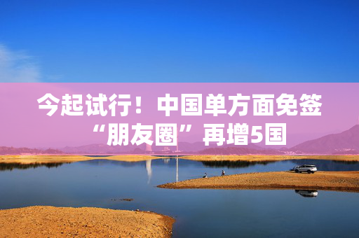 今起试行！中国单方面免签“朋友圈”再增5国