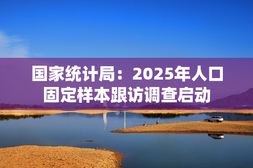 国家统计局：2025年人口固定样本跟访调查启动