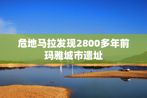 危地马拉发现2800多年前玛雅城市遗址